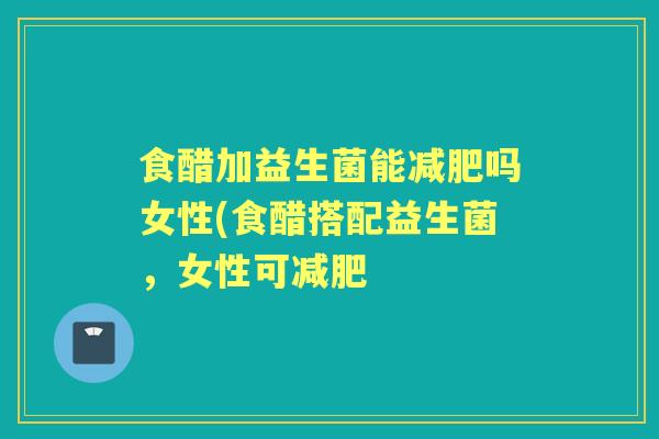 食醋加益生菌能吗女性(食醋搭配益生菌,女性可 食醋加益生菌能吗女性(食醋搭配益生菌,女性可