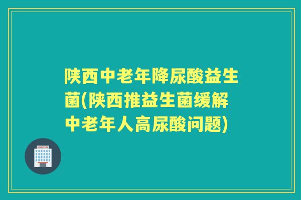 陕西中老年降尿酸益生菌(陕西推益生菌缓解中老年人高尿酸问题)