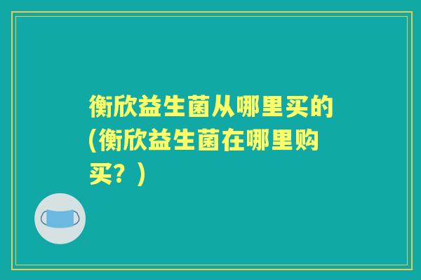 衡欣益生菌从哪里买的(衡欣益生菌在哪里购买?) 衡欣益生菌从哪里买的(衡欣益生菌在哪里购买?)