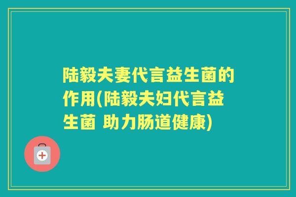 陆毅夫妻代言益生菌的作用(陆毅夫妇代言益生菌 助力肠道健康)