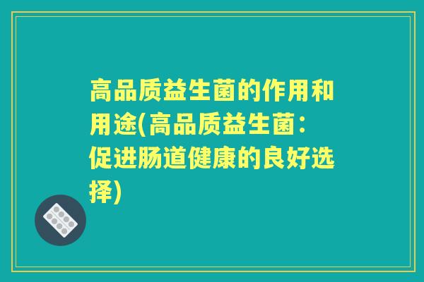 高品质益生菌的作用和用途(高品质益生菌:促进肠道健康的良好选择) 高品质益生菌的作用和用途(高品质益生菌:促进肠道健康的良好选择)
