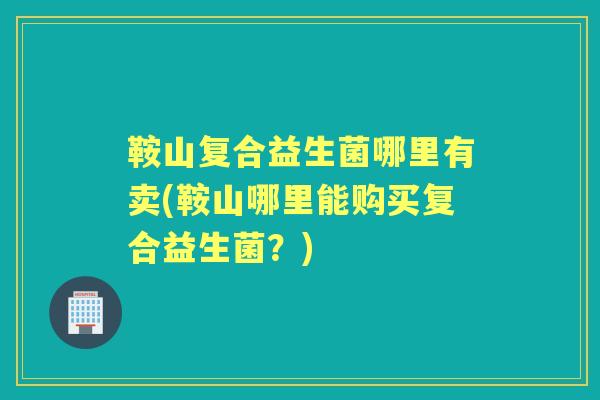 鞍山复合益生菌哪里有卖(鞍山哪里能购买复合益生菌?) 鞍山复合益生菌哪里有卖(鞍山哪里能购买复合益生菌?)