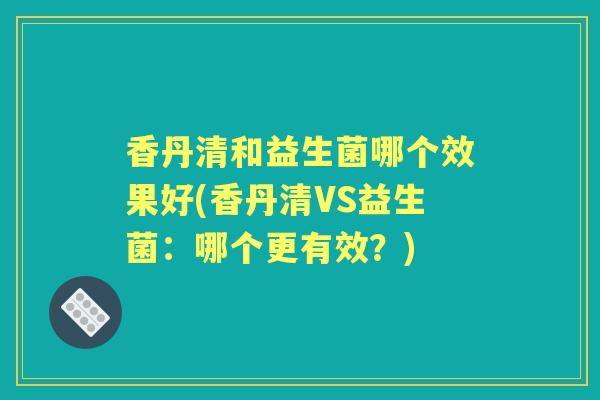 香丹清和益生菌哪个效果好(香丹清VS益生菌:哪个更有效?) 香丹清和益生菌哪个效果好(香丹清VS益生菌:哪个更有效?)