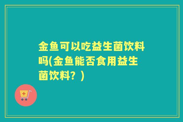 金鱼可以吃益生菌饮料吗(金鱼能否食用益生菌饮料?) 金鱼可以吃益生菌饮料吗(金鱼能否食用益生菌饮料?)