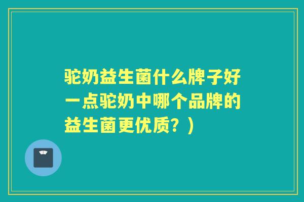 驼奶益生菌什么牌子好一点驼奶中哪个品牌的益生菌更优质？)