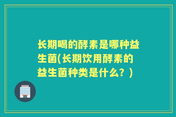 长期喝的酵素是哪种益生菌(长期饮用酵素的益生菌种类是什么?) 长期喝的酵素是哪种益生菌(长期饮用酵素的益生菌种类是什么?)