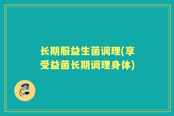 长期服益生菌调理(享受益菌长期调理身体) 长期服益生菌调理(享受益菌长期调理身体)