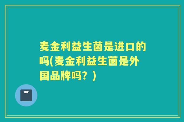 麦金利益生菌是进口的吗(麦金利益生菌是外国品牌吗？)