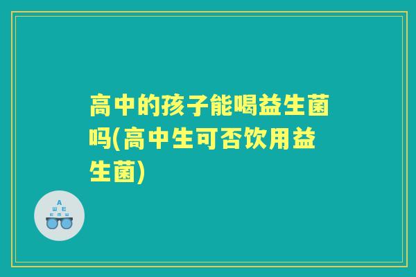 高中的孩子能喝益生菌吗(高中生可否饮用益生菌)