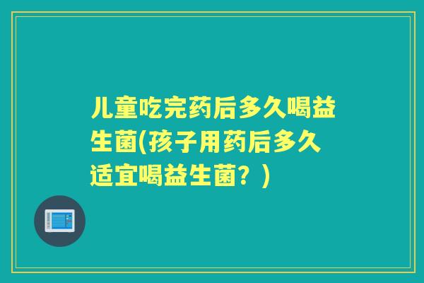 儿童吃完药后多久喝益生菌(孩子用药后多久适宜喝益生菌?) 儿童吃完药后多久喝益生菌(孩子用药后多久适宜喝益生菌?)