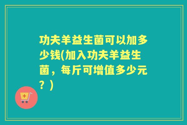 功夫羊益生菌可以加多少钱(加入功夫羊益生菌,每斤可增值多少元?) 功夫羊益生菌可以加多少钱(加入功夫羊益生菌,每斤可增值多少元?)