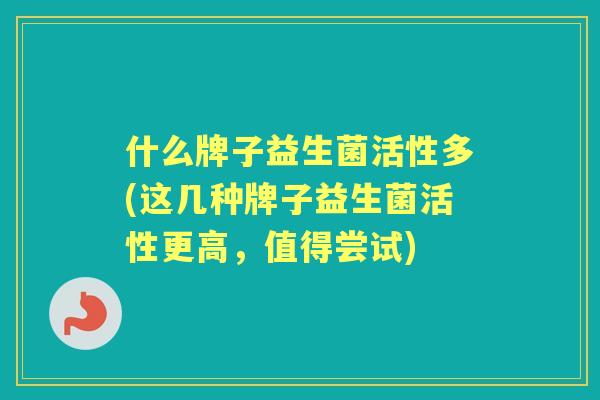 什么牌子益生菌活性多(这几种牌子益生菌活性更高,值得尝试) 什么牌子益生菌活性多(这几种牌子益生菌活性更高,值得尝试)