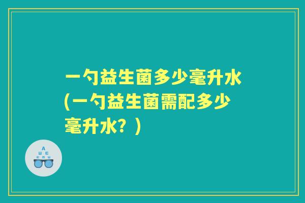 一勺益生菌多少毫升水(一勺益生菌需配多少毫升水?) 一勺益生菌多少毫升水(一勺益生菌需配多少毫升水?)