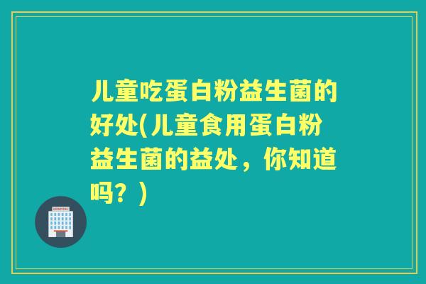 儿童吃蛋白粉益生菌的好处(儿童食用蛋白粉益生菌的益处,你知道吗?) 儿童吃蛋白粉益生菌的好处(儿童食用蛋白粉益生菌的益处,你知道吗?)