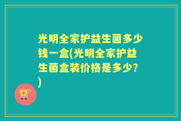光明全家护益生菌多少钱一盒(光明全家护益生菌盒装价格是多少?) 光明全家护益生菌多少钱一盒(光明全家护益生菌盒装价格是多少?)