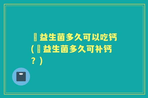 侙益生菌多久可以吃钙(侙益生菌多久可补钙?) 侙益生菌多久可以吃钙(侙益生菌多久可补钙?)