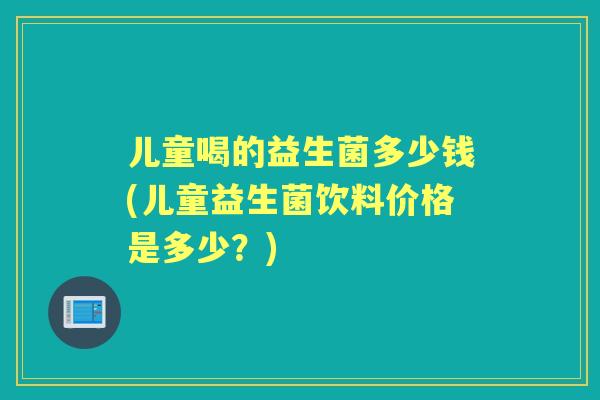 儿童喝的益生菌多少钱(儿童益生菌饮料价格是多少?) 儿童喝的益生菌多少钱(儿童益生菌饮料价格是多少?)