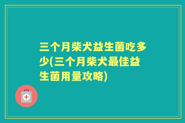 三个月柴犬益生菌吃多少(三个月柴犬佳益生菌用量攻略)