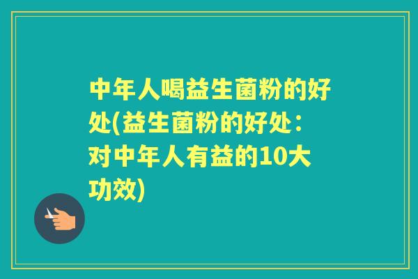 中年人喝益生菌粉的好处(益生菌粉的好处：对中年人有益的10大功效)