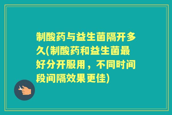制酸药与益生菌隔开多久(制酸药和益生菌好分开服用,不同时间段间隔效果更佳) 制酸药与益生菌隔开多久(制酸药和益生菌好分开服用,不同时间段间隔效果更佳)