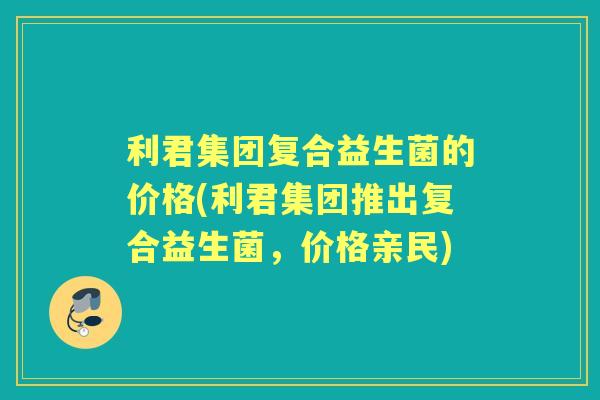 利君集团复合益生菌的价格(利君集团推出复合益生菌，价格亲民)