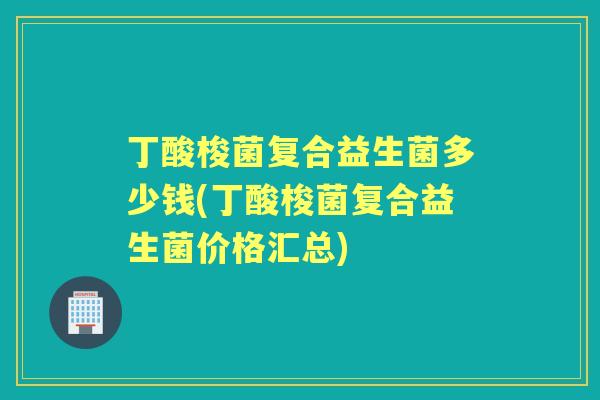 丁酸梭菌复合益生菌多少钱(丁酸梭菌复合益生菌价格汇总) 丁酸梭菌复合益生菌多少钱(丁酸梭菌复合益生菌价格汇总)