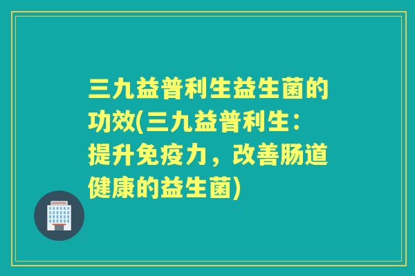 三九益普利生益生菌的功效(三九益普利生：提升力，改善肠道健康的益生菌)