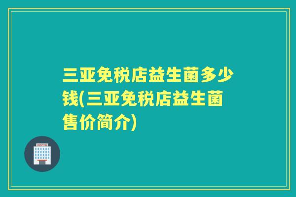 三亚免税店益生菌多少钱(三亚免税店益生菌售价简介)