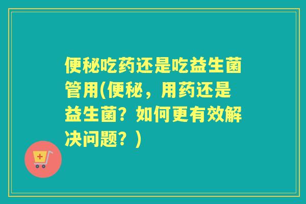 吃药还是吃益生菌管用(，用药还是益生菌？如何更有效解决问题？)