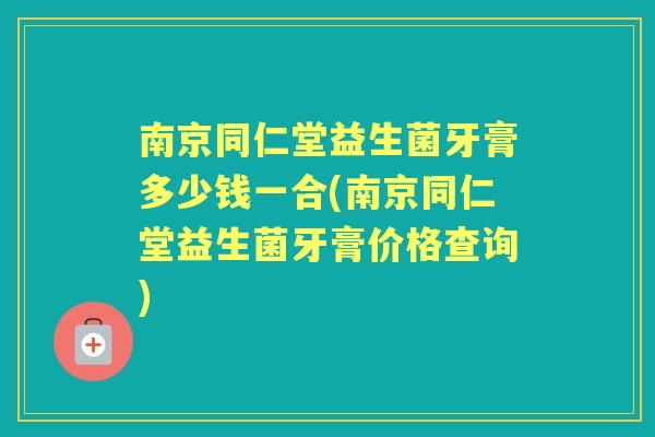 南京同仁堂益生菌牙膏多少钱一合(南京同仁堂益生菌牙膏价格查询) 南京同仁堂益生菌牙膏多少钱一合(南京同仁堂益生菌牙膏价格查询)