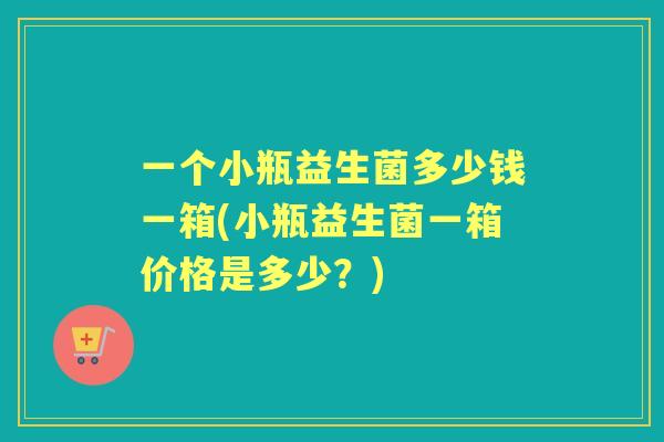 一个小瓶益生菌多少钱一箱(小瓶益生菌一箱价格是多少？)