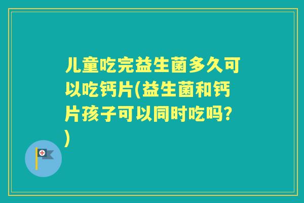 儿童吃完益生菌多久可以吃钙片(益生菌和钙片孩子可以同时吃吗？)