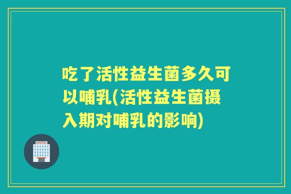 吃了活性益生菌多久可以哺乳(活性益生菌摄入期对哺乳的影响) 吃了活性益生菌多久可以哺乳(活性益生菌摄入期对哺乳的影响)