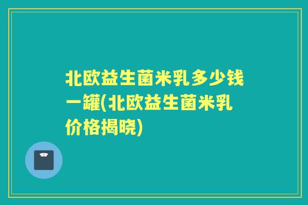 北欧益生菌米乳多少钱一罐(北欧益生菌米乳价格揭晓) 北欧益生菌米乳多少钱一罐(北欧益生菌米乳价格揭晓)
