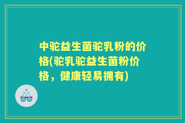 中驼益生菌驼乳粉的价格(驼乳驼益生菌粉价格，健康轻易拥有)