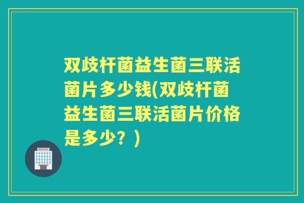 双歧杆菌益生菌三联活菌片多少钱(双歧杆菌益生菌三联活菌片价格是多少？)