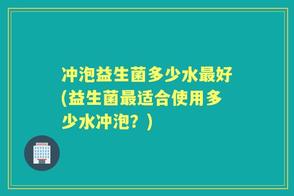 冲泡益生菌多少水好(益生菌适合使用多少水冲泡?) 冲泡益生菌多少水好(益生菌适合使用多少水冲泡?)