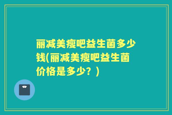 丽减美瘦吧益生菌多少钱(丽减美瘦吧益生菌价格是多少？)