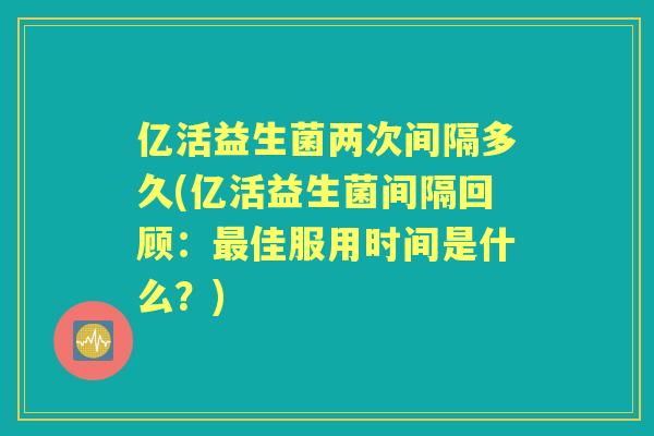 亿活益生菌两次间隔多久(亿活益生菌间隔回顾：佳服用时间是什么？)