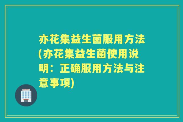 亦花集益生菌服用方法(亦花集益生菌使用说明:正确服用方法与注意事项) 亦花集益生菌服用方法(亦花集益生菌使用说明:正确服用方法与注意事项)