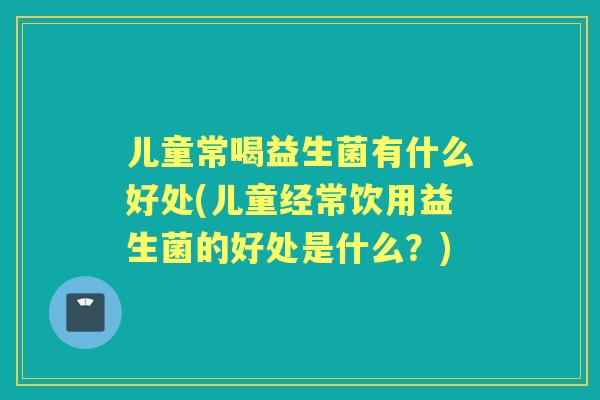 儿童常喝益生菌有什么好处(儿童经常饮用益生菌的好处是什么?) 儿童常喝益生菌有什么好处(儿童经常饮用益生菌的好处是什么?)