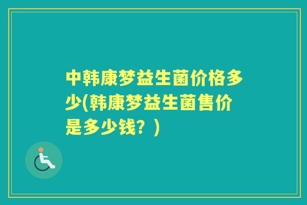中韩康梦益生菌价格多少(韩康梦益生菌售价是多少钱?) 中韩康梦益生菌价格多少(韩康梦益生菌售价是多少钱?)