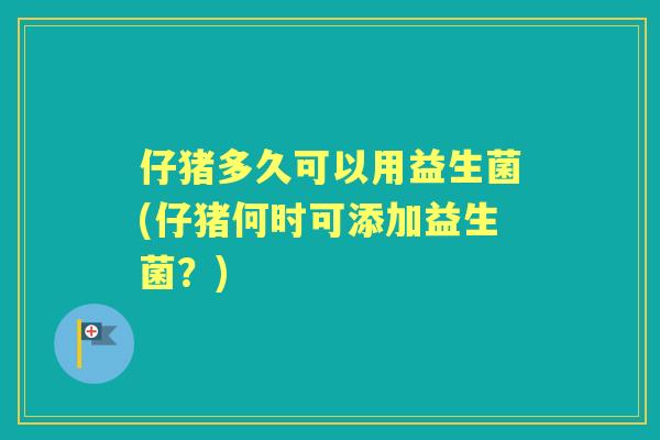仔猪多久可以用益生菌(仔猪何时可添加益生菌？)