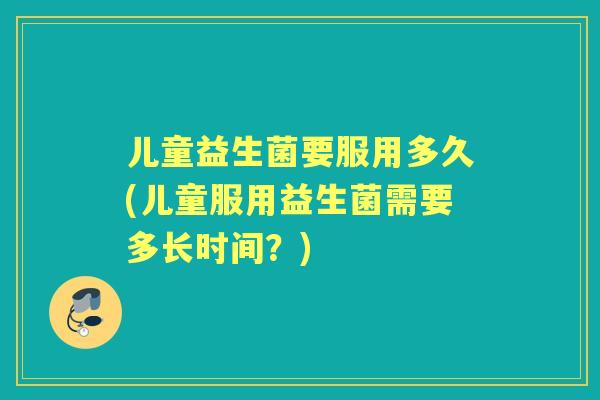 儿童益生菌要服用多久(儿童服用益生菌需要多长时间?) 儿童益生菌要服用多久(儿童服用益生菌需要多长时间?)