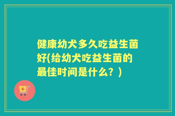 健康幼犬多久吃益生菌好(给幼犬吃益生菌的佳时间是什么？)