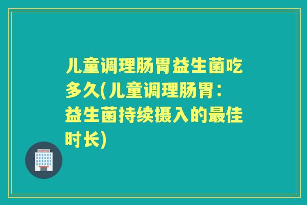 儿童调理肠胃益生菌吃多久(儿童调理肠胃：益生菌持续摄入的佳时长)