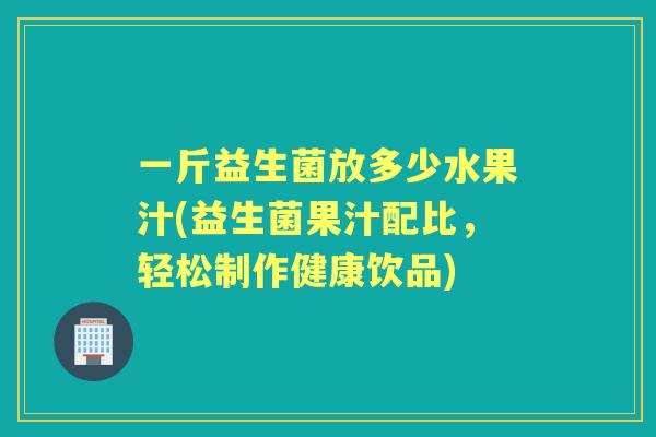 一斤益生菌放多少水果汁(益生菌果汁配比,轻松制作健康饮品) 一斤益生菌放多少水果汁(益生菌果汁配比,轻松制作健康饮品)
