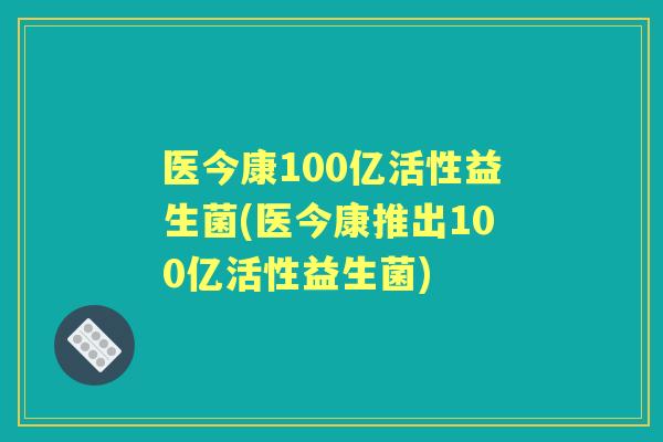 医今康100亿活性益生菌(医今康推出100亿活性益生菌) 医今康100亿活性益生菌(医今康推出100亿活性益生菌)