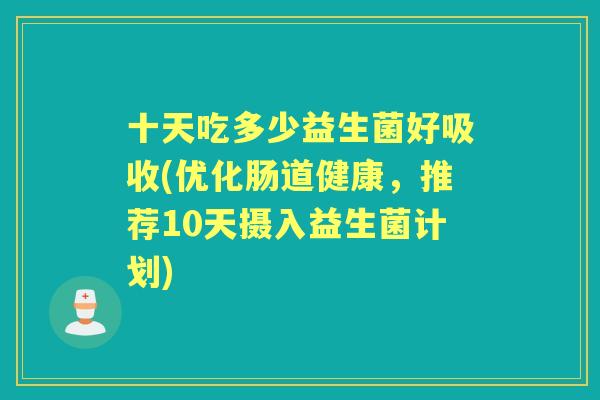 十天吃多少益生菌好吸收(优化肠道健康,推荐10天摄入益生菌计划) 十天吃多少益生菌好吸收(优化肠道健康,推荐10天摄入益生菌计划)