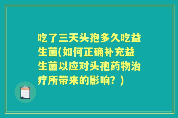 吃了三天头孢多久吃益生菌(如何正确补充益生菌以应对头孢所带来的影响？)